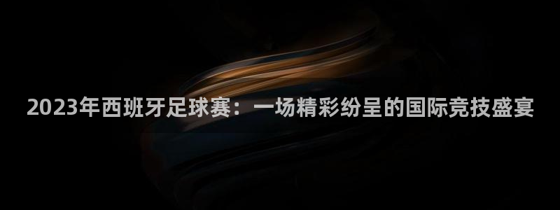 2023年西班牙足球赛：一场精彩纷呈的国际竞技盛宴