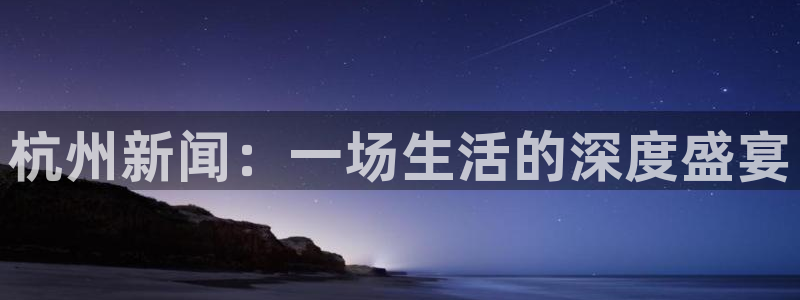 杭州新闻：一场生活的深度盛宴